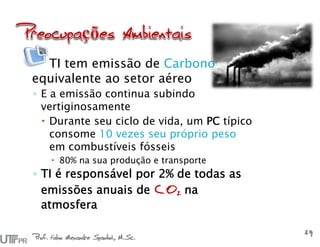Prof. Fabio Alexandre Spanhol, M.Sc.
29
TI tem emissão de Carbono
equivalente ao setor aéreo
◦ E a emissão continua subindo
vertiginosamente
 Durante seu ciclo de vida, um PC típico
consome 10 vezes seu próprio peso
em combustíveis fósseis
 80% na sua produção e transporte
◦ TI é responsável por 2% de todas as
emissões anuais de CO2 na
atmosfera
 