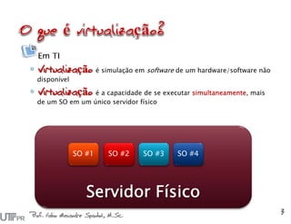 Em TI
◦ Virtualização é simulação em software de um hardware/software não
disponível
◦ Virtualização é a capacidade de se executar simultaneamente, mais
de um SO em um único servidor físico
Servidor Físico
SO #1 SO #2 SO #3 SO #4
Prof. Fabio Alexandre Spanhol, M.Sc.
3
 