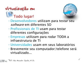 Todo lugar!
◦ Desenvolvedores utilizam para testar seu
software em diferentes SO
◦ Profissionais de TI usam para testar
diferentes configurações
◦ Empresas utilizam para rodar TODA a
infraestrutura de TI
◦ Universidades usam em seus laboratórios
◦ Brevemente seu computador/telefone será
virtualizado...
Prof. Fabio Alexandre Spanhol, M.Sc.
5
 