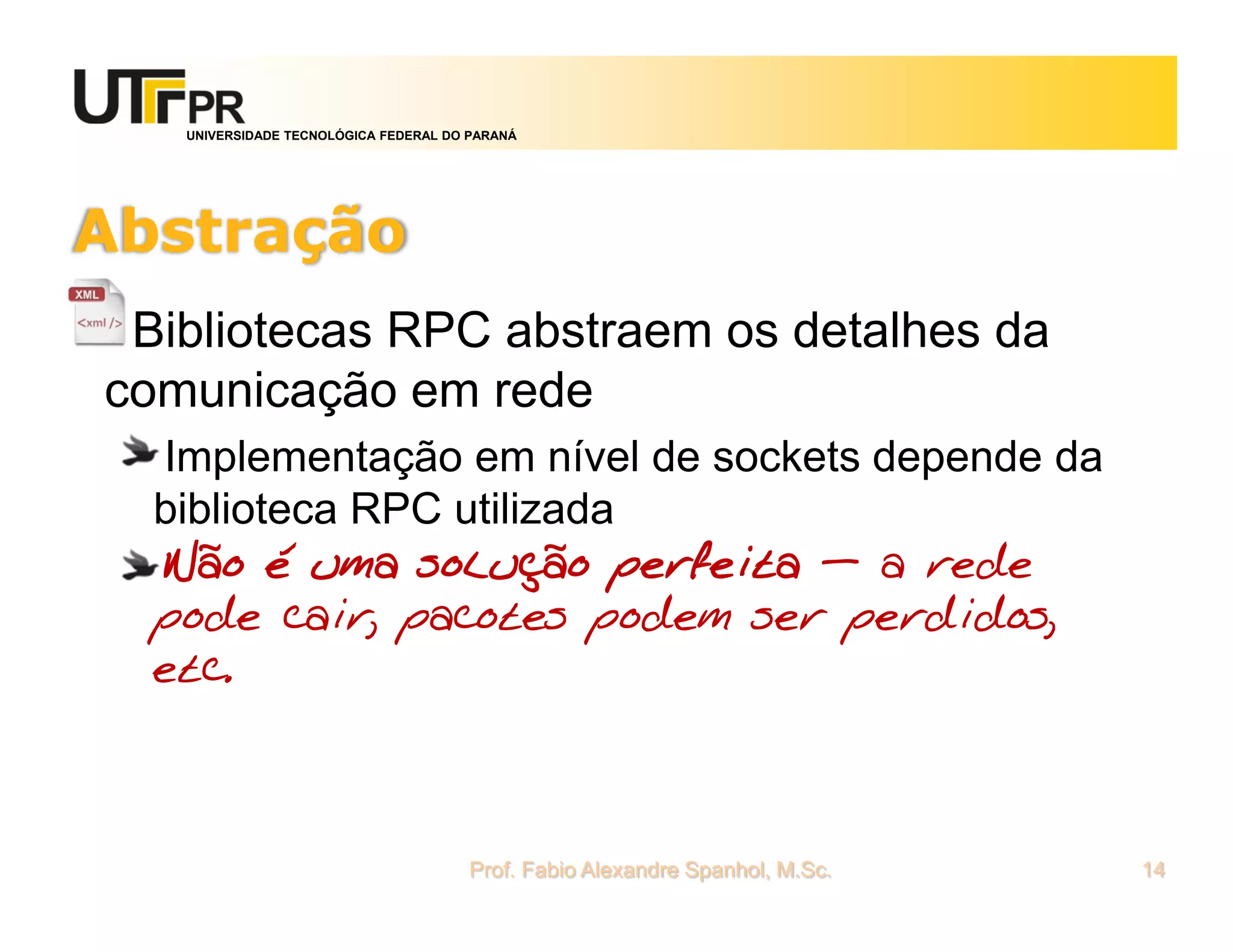 UNIVERSIDADE TECNOLÓGICA FEDERAL DO PARANÁ
Abstração
Bibliotecas RPC abstraem os detalhes da
comunicação em rede
Implementação em nível de sockets depende da
biblioteca RPC utilizada
Não é uma solução perfeita – a rede
pode cair, pacotes podem ser perdidos,
etc.
Prof. Fabio Alexandre Spanhol, M.Sc. 14
 