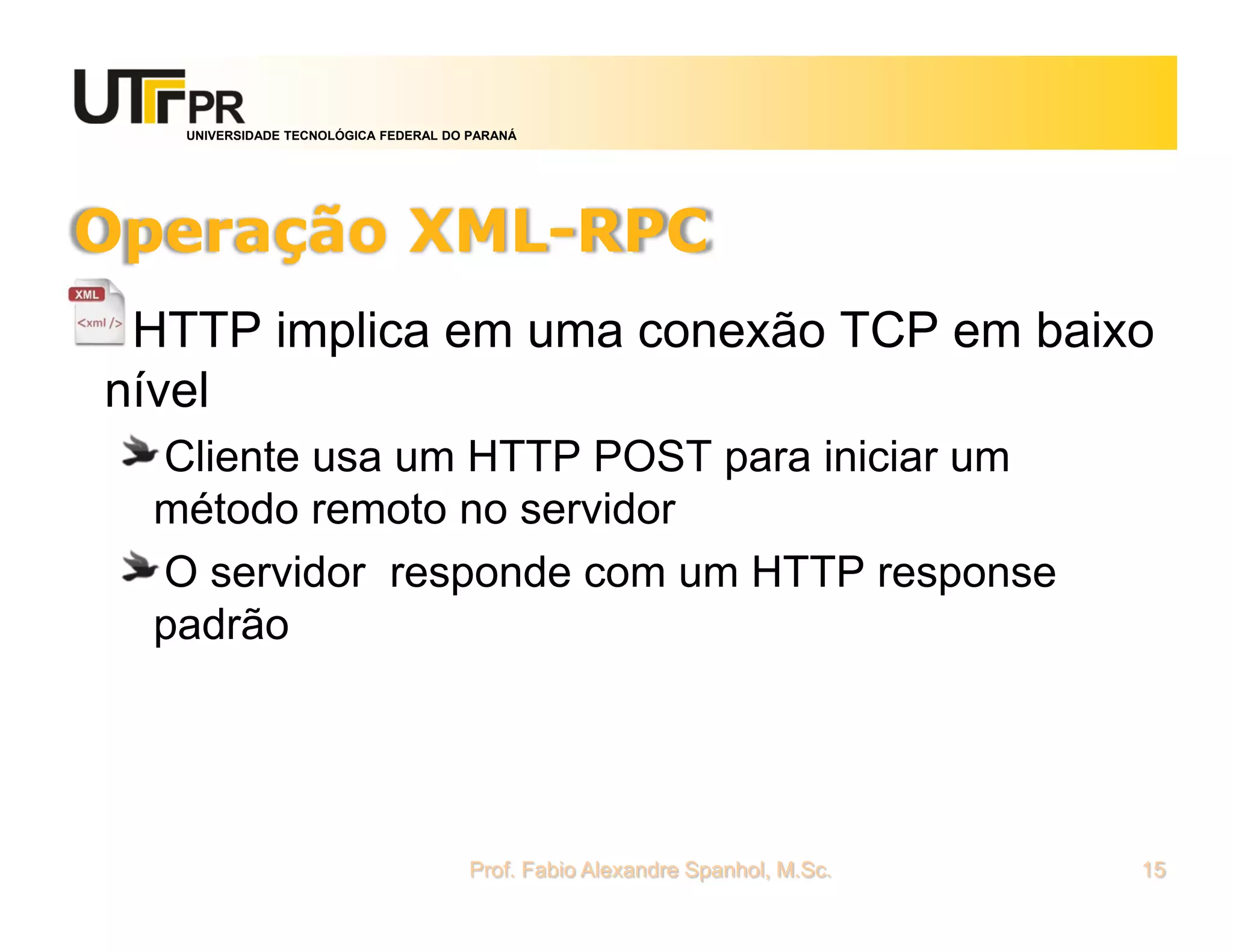 UNIVERSIDADE TECNOLÓGICA FEDERAL DO PARANÁ
Operação XML-RPC
HTTP implica em uma conexão TCP em baixo
nível
Cliente usa um HTTP POST para iniciar um
método remoto no servidor
O servidor responde com um HTTP response
padrão
Prof. Fabio Alexandre Spanhol, M.Sc. 15
 