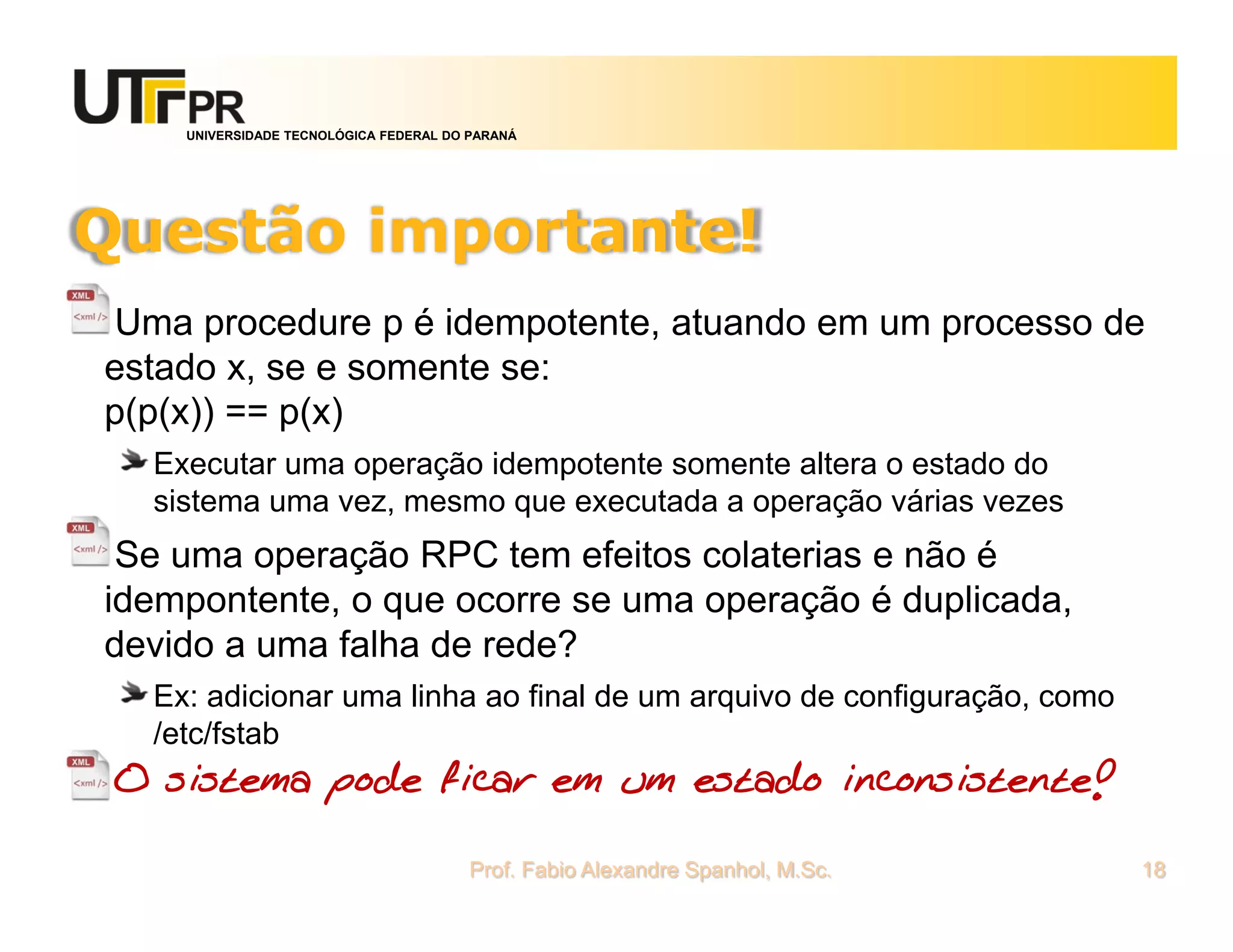 UNIVERSIDADE TECNOLÓGICA FEDERAL DO PARANÁ
Questão importante!
Uma procedure p é idempotente, atuando em um processo de
estado x, se e somente se:
p(p(x)) == p(x)
Executar uma operação idempotente somente altera o estado do
sistema uma vez, mesmo que executada a operação várias vezes
Se uma operação RPC tem efeitos colaterias e não é
idempontente, o que ocorre se uma operação é duplicada,
devido a uma falha de rede?
Ex: adicionar uma linha ao final de um arquivo de configuração, como
/etc/fstab
O sistema pode ficar em um estado inconsistente!
Prof. Fabio Alexandre Spanhol, M.Sc. 18
 