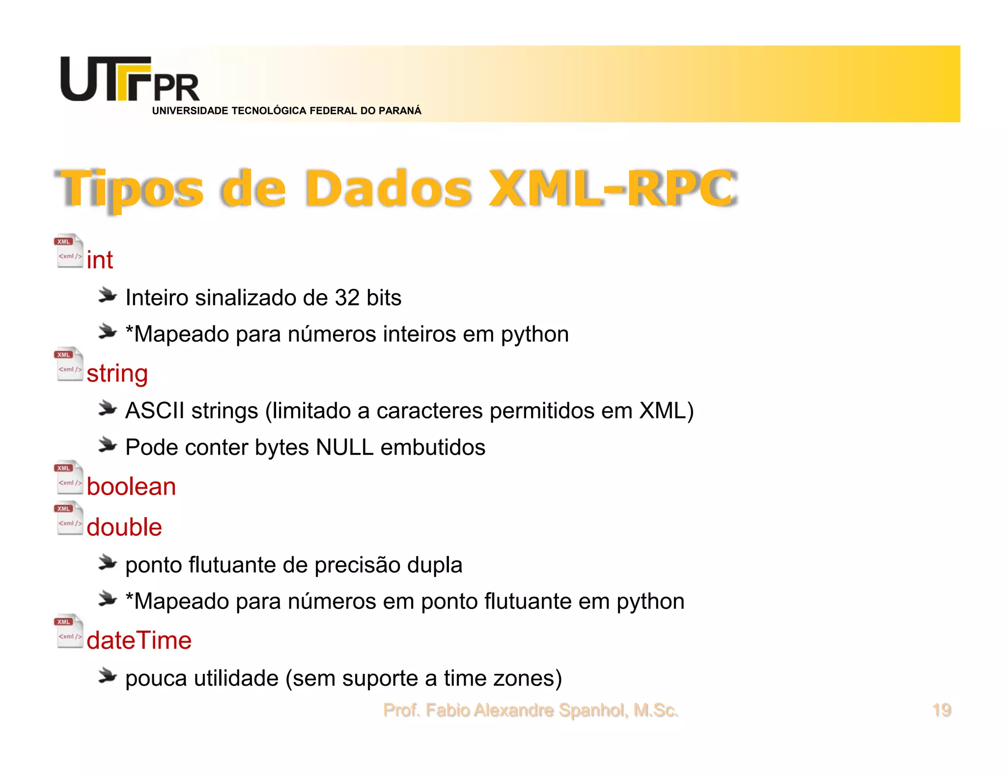 UNIVERSIDADE TECNOLÓGICA FEDERAL DO PARANÁ
Tipos de Dados XML-RPC
int
Inteiro sinalizado de 32 bits
*Mapeado para números inteiros em python
string
ASCII strings (limitado a caracteres permitidos em XML)
Pode conter bytes NULL embutidos
boolean
double
ponto flutuante de precisão dupla
*Mapeado para números em ponto flutuante em python
dateTime
pouca utilidade (sem suporte a time zones)
Prof. Fabio Alexandre Spanhol, M.Sc. 19
 