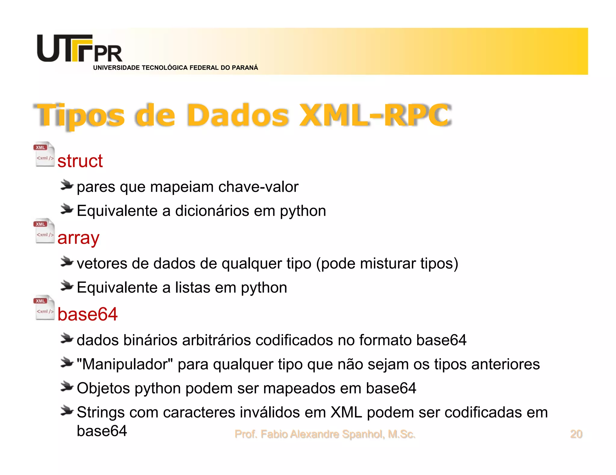 UNIVERSIDADE TECNOLÓGICA FEDERAL DO PARANÁ
Tipos de Dados XML-RPC
struct
pares que mapeiam chave-valor
Equivalente a dicionários em python
array
vetores de dados de qualquer tipo (pode misturar tipos)
Equivalente a listas em python
base64
dados binários arbitrários codificados no formato base64
"Manipulador" para qualquer tipo que não sejam os tipos anteriores
Objetos python podem ser mapeados em base64
Strings com caracteres inválidos em XML podem ser codificadas em
base64 Prof. Fabio Alexandre Spanhol, M.Sc. 20
 