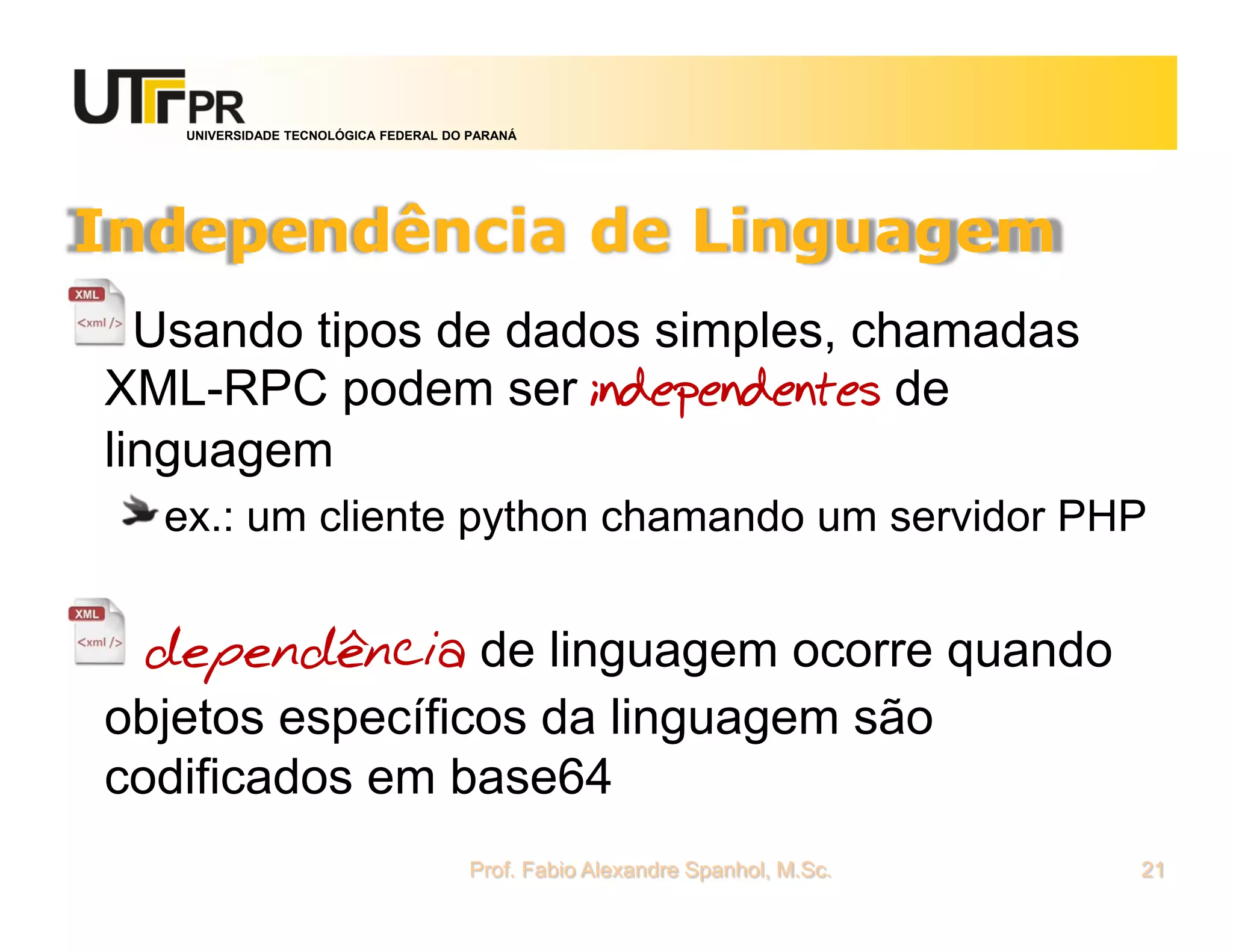 UNIVERSIDADE TECNOLÓGICA FEDERAL DO PARANÁ
Independência de Linguagem
Usando tipos de dados simples, chamadas
XML-RPC podem ser independentes de
linguagem
ex.: um cliente python chamando um servidor PHP
dependência de linguagem ocorre quando
objetos específicos da linguagem são
codificados em base64
Prof. Fabio Alexandre Spanhol, M.Sc. 21
 