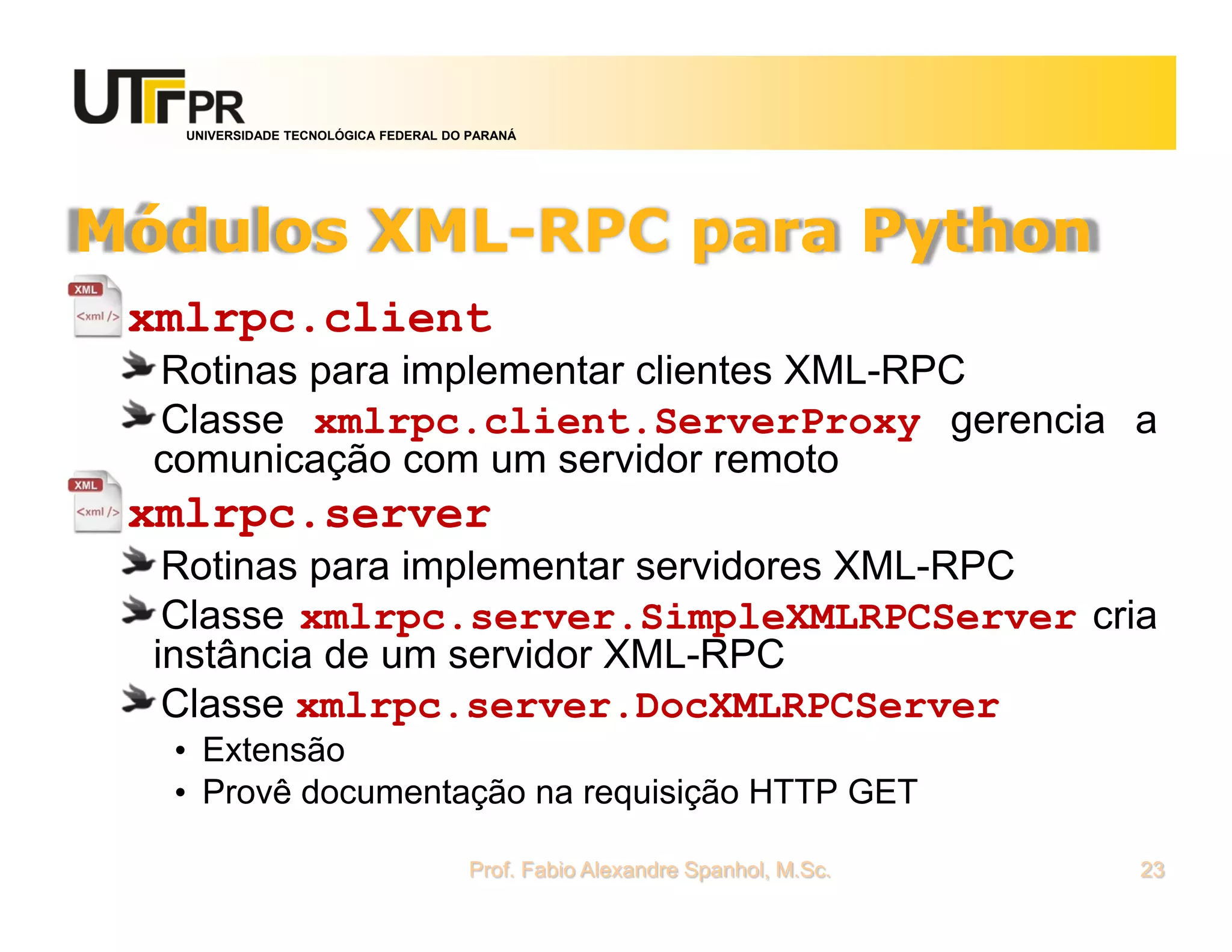 UNIVERSIDADE TECNOLÓGICA FEDERAL DO PARANÁ
Módulos XML-RPC para Python
xmlrpc.client
Rotinas para implementar clientes XML-RPC
Classe xmlrpc.client.ServerProxy gerencia a
comunicação com um servidor remoto
xmlrpc.server
Rotinas para implementar servidores XML-RPC
Classe xmlrpc.server.SimpleXMLRPCServer cria
instância de um servidor XML-RPC
Classe xmlrpc.server.DocXMLRPCServer
• Extensão
• Provê documentação na requisição HTTP GET
Prof. Fabio Alexandre Spanhol, M.Sc. 23
 