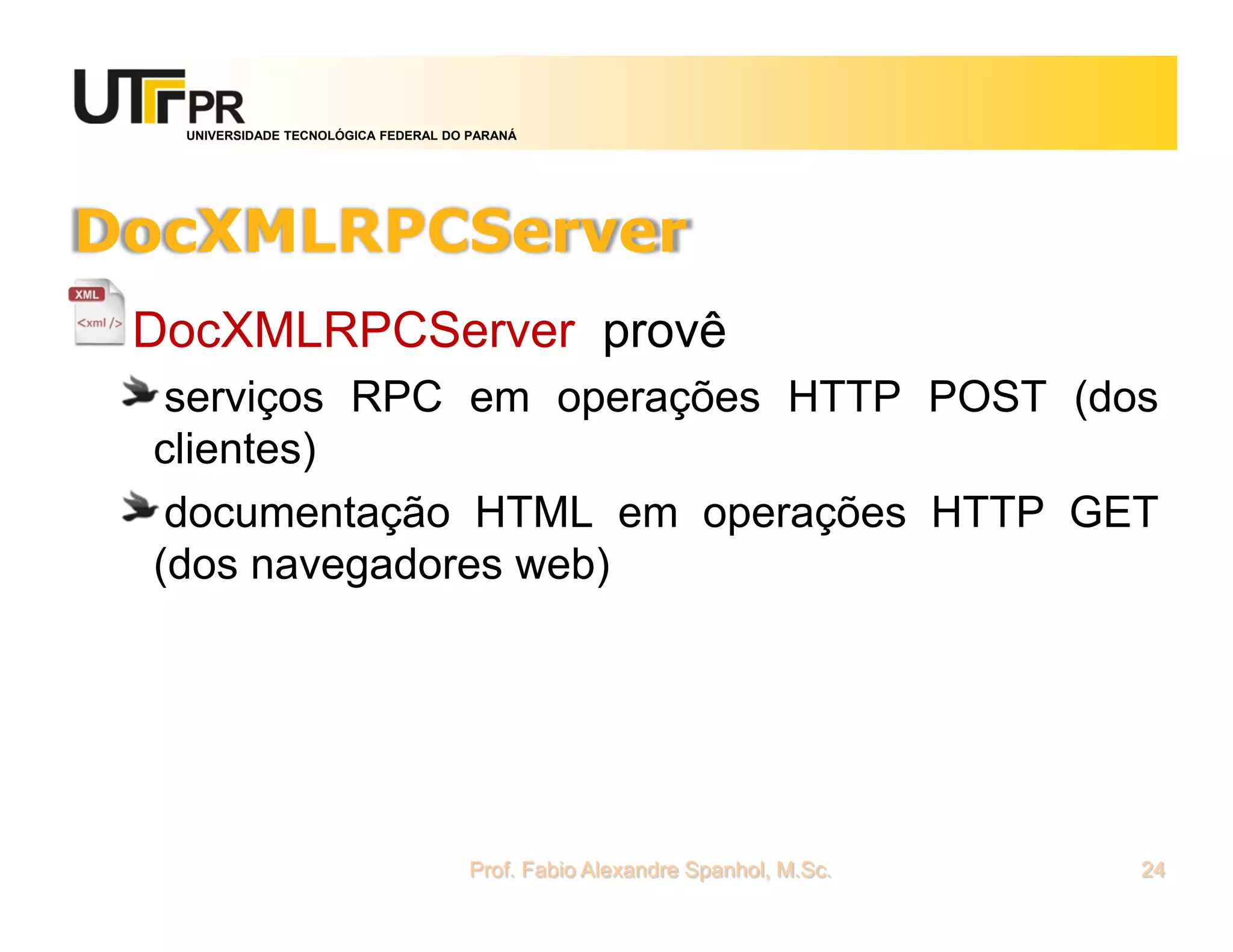 UNIVERSIDADE TECNOLÓGICA FEDERAL DO PARANÁ
DocXMLRPCServer
DocXMLRPCServer provê
serviços RPC em operações HTTP POST (dos
clientes)
documentação HTML em operações HTTP GET
(dos navegadores web)
Prof. Fabio Alexandre Spanhol, M.Sc. 24
 