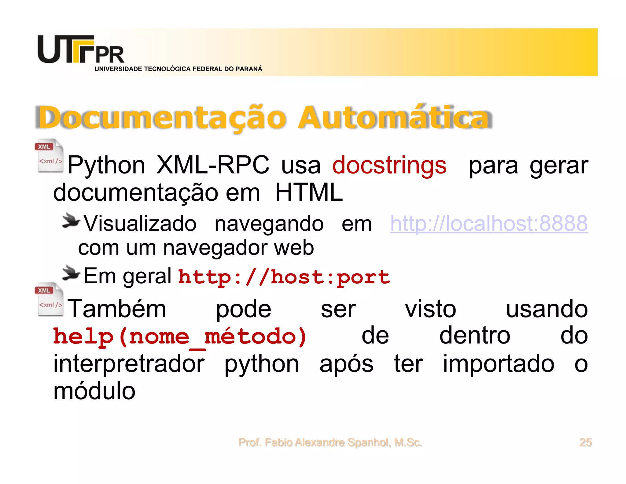 UNIVERSIDADE TECNOLÓGICA FEDERAL DO PARANÁ
Documentação Automática
Python XML-RPC usa docstrings para gerar
documentação em HTML
Visualizado navegando em http://localhost:8888
com um navegador web
Em geral http://host:port
Também pode ser visto usando
help(nome_método) de dentro do
interpretrador python após ter importado o
módulo
Prof. Fabio Alexandre Spanhol, M.Sc. 25
 