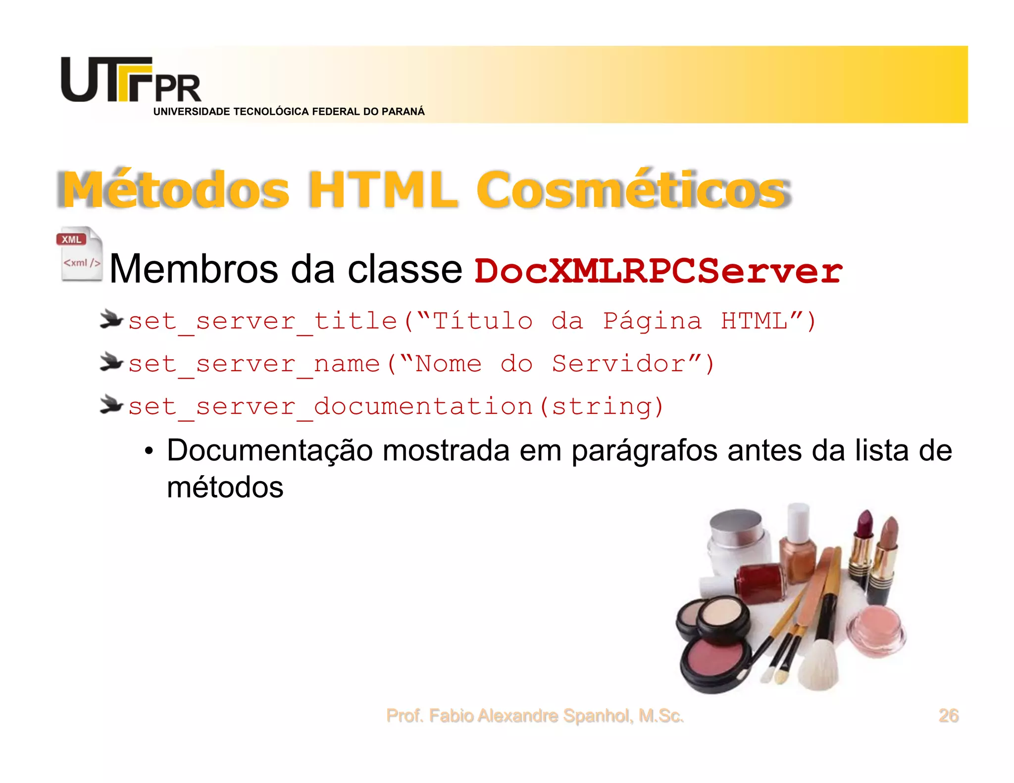 UNIVERSIDADE TECNOLÓGICA FEDERAL DO PARANÁ
Métodos HTML Cosméticos
Membros da classe DocXMLRPCServer
set_server_title(“Título da Página HTML”)
set_server_name(“Nome do Servidor”)
set_server_documentation(string)
• Documentação mostrada em parágrafos antes da lista de
métodos
Prof. Fabio Alexandre Spanhol, M.Sc. 26
 