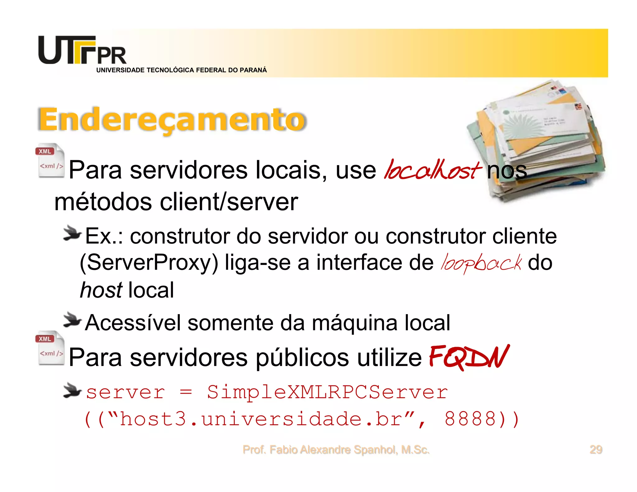 UNIVERSIDADE TECNOLÓGICA FEDERAL DO PARANÁ
Endereçamento
Para servidores locais, use localhost nos
métodos client/server
Ex.: construtor do servidor ou construtor cliente
(ServerProxy) liga-se a interface de loopback do
host local
Acessível somente da máquina local
Para servidores públicos utilize FQDN
server = SimpleXMLRPCServer
((“host3.universidade.br”, 8888))
Prof. Fabio Alexandre Spanhol, M.Sc. 29
 