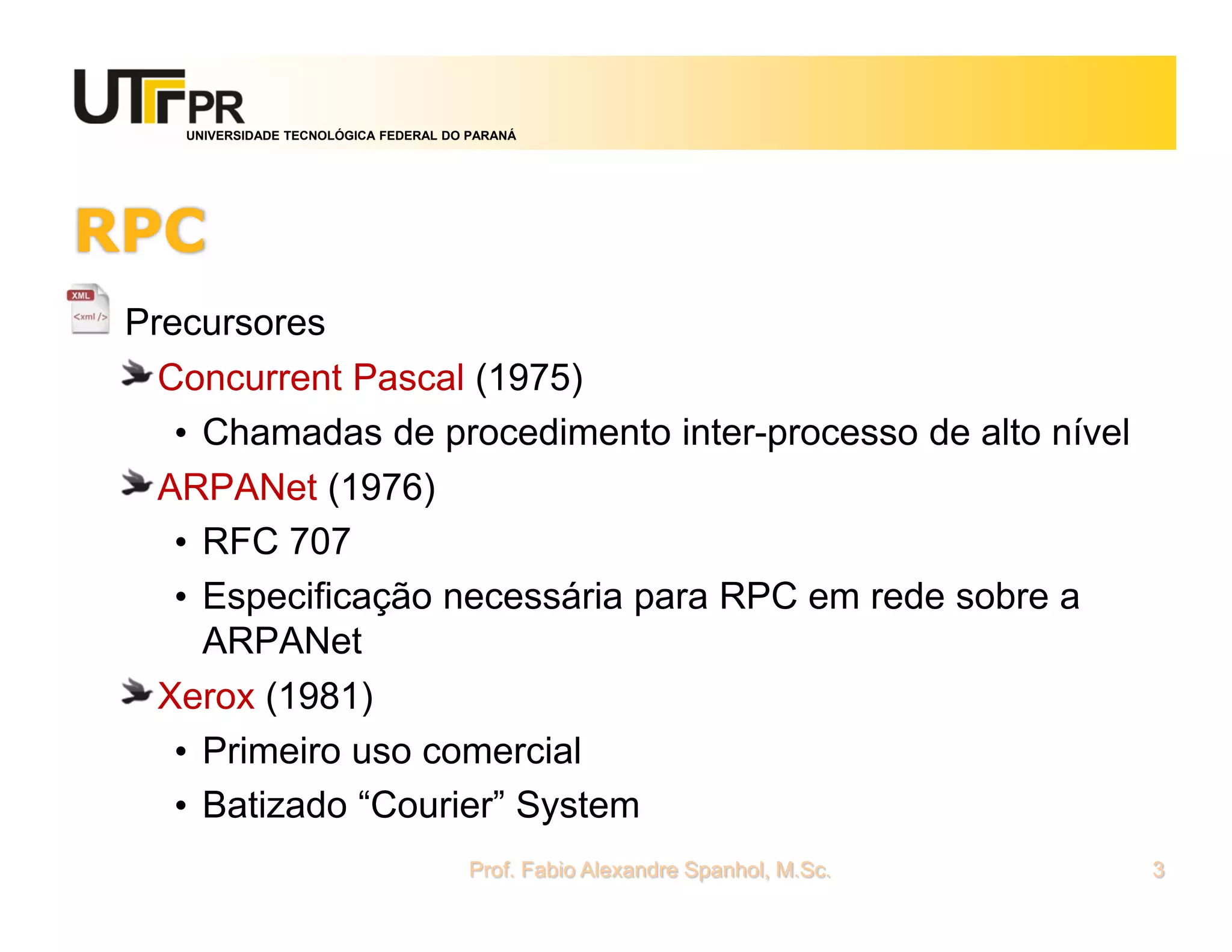 UNIVERSIDADE TECNOLÓGICA FEDERAL DO PARANÁ
RPC
Precursores
Concurrent Pascal (1975)
• Chamadas de procedimento inter-processo de alto nível
ARPANet (1976)
• RFC 707
• Especificação necessária para RPC em rede sobre a
ARPANet
Xerox (1981)
• Primeiro uso comercial
• Batizado “Courier” System
Prof. Fabio Alexandre Spanhol, M.Sc. 3
 