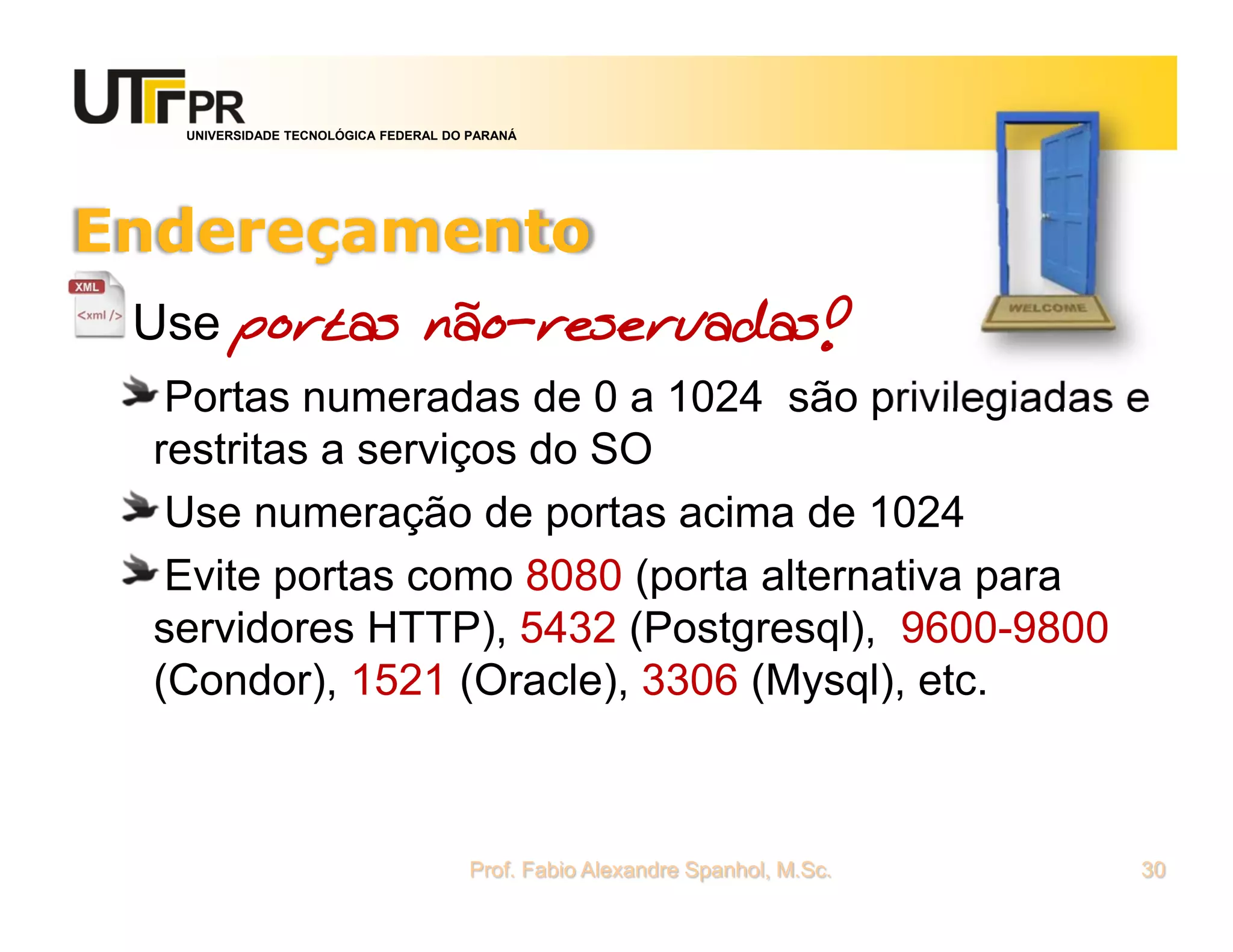 UNIVERSIDADE TECNOLÓGICA FEDERAL DO PARANÁ
Endereçamento
Use portas não-reservadas!
Portas numeradas de 0 a 1024 são privilegiadas e
restritas a serviços do SO
Use numeração de portas acima de 1024
Evite portas como 8080 (porta alternativa para
servidores HTTP), 5432 (Postgresql), 9600-9800
(Condor), 1521 (Oracle), 3306 (Mysql), etc.
Prof. Fabio Alexandre Spanhol, M.Sc. 30
 
