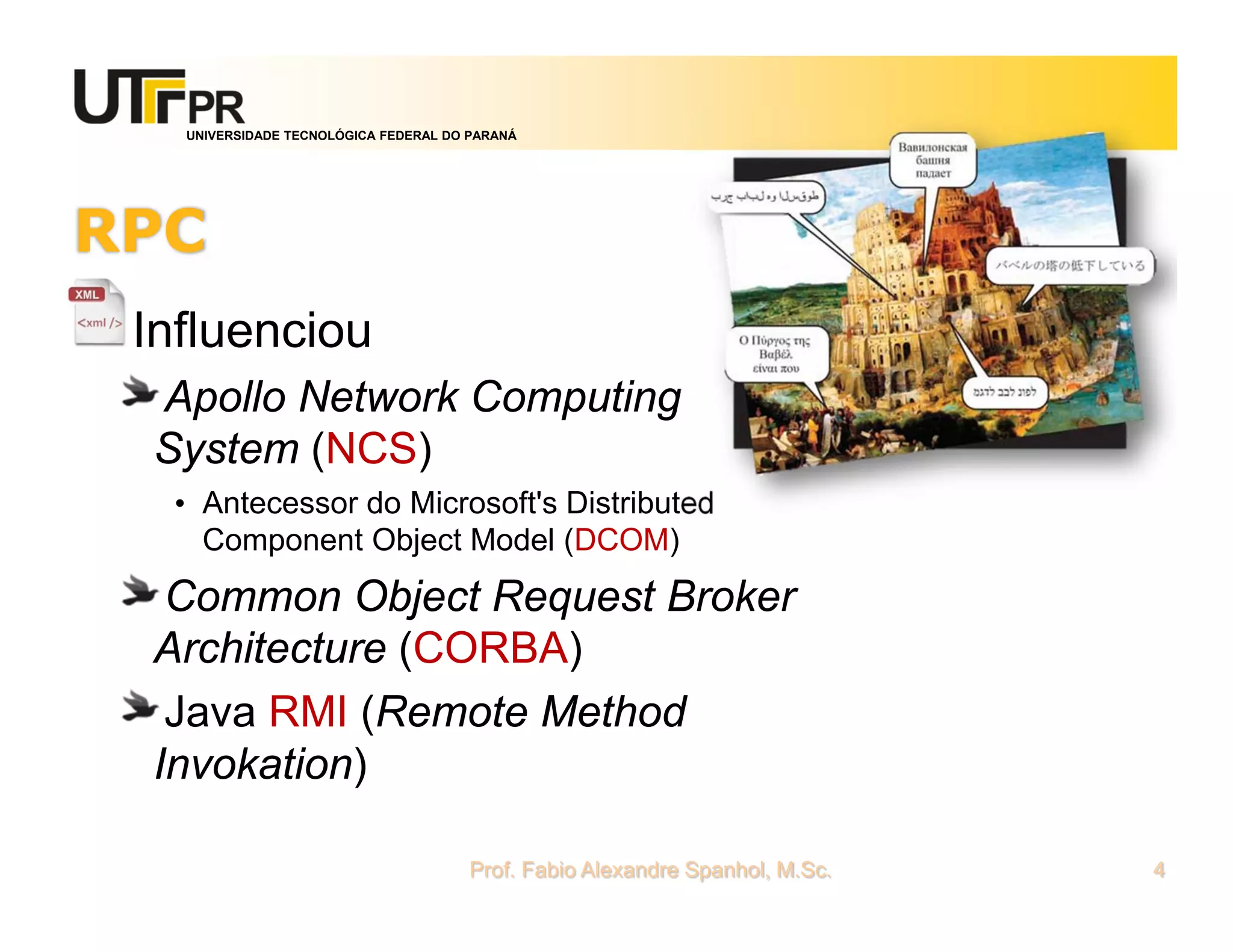 UNIVERSIDADE TECNOLÓGICA FEDERAL DO PARANÁ
RPC
Influenciou
Apollo Network Computing
System (NCS)
• Antecessor do Microsoft's Distributed
Component Object Model (DCOM)
Common Object Request Broker
Architecture (CORBA)
Java RMI (Remote Method
Invokation)
Prof. Fabio Alexandre Spanhol, M.Sc. 4
 