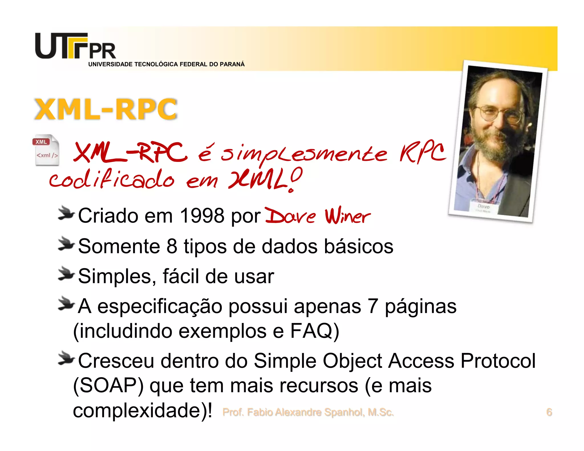 UNIVERSIDADE TECNOLÓGICA FEDERAL DO PARANÁ
XML-RPC
XML-RPC é simplesmente RPC
codificado em XML!
Criado em 1998 por Dave Winer
Somente 8 tipos de dados básicos
Simples, fácil de usar
A especificação possui apenas 7 páginas
(includindo exemplos e FAQ)
Cresceu dentro do Simple Object Access Protocol
(SOAP) que tem mais recursos (e mais
complexidade)! Prof. Fabio Alexandre Spanhol, M.Sc. 6
 