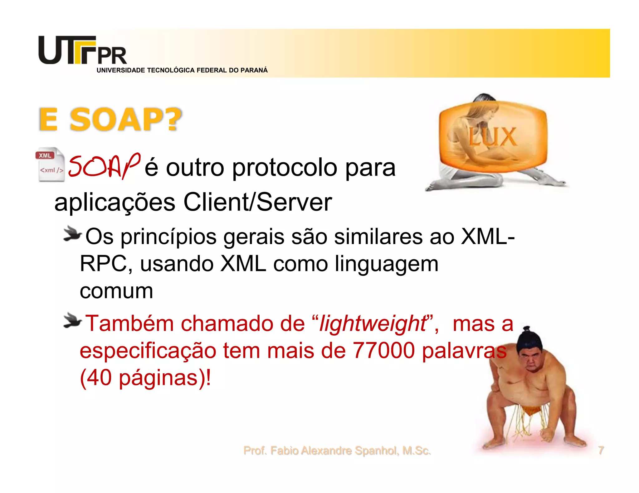 UNIVERSIDADE TECNOLÓGICA FEDERAL DO PARANÁ
E SOAP?
SOAP é outro protocolo para
aplicações Client/Server
Os princípios gerais são similares ao XML-
RPC, usando XML como linguagem
comum
Também chamado de “lightweight”, mas a
especificação tem mais de 77000 palavras
(40 páginas)!
Prof. Fabio Alexandre Spanhol, M.Sc. 7
 