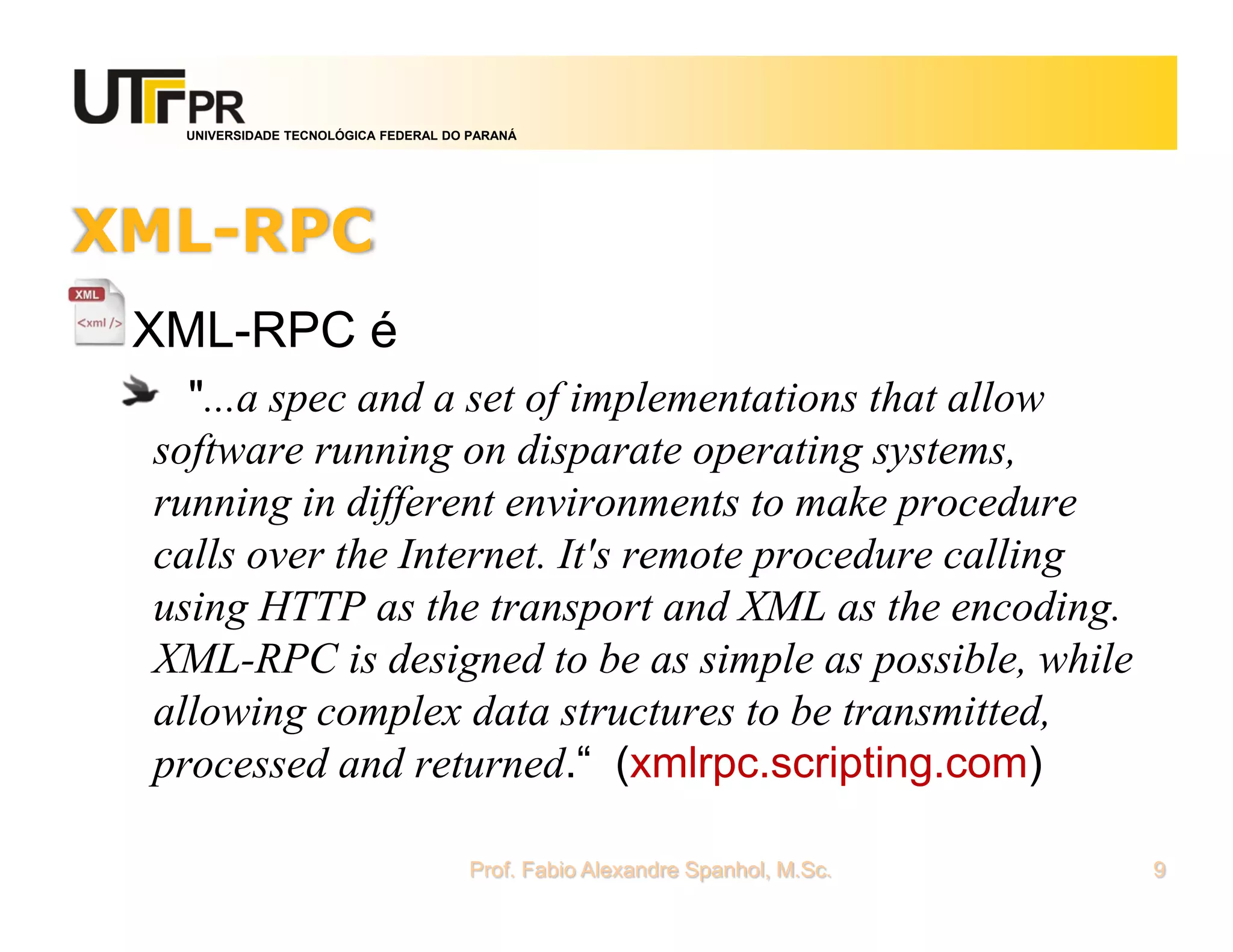 UNIVERSIDADE TECNOLÓGICA FEDERAL DO PARANÁ
XML-RPC
XML-RPC é
"...a spec and a set of implementations that allow
software running on disparate operating systems,
running in different environments to make procedure
calls over the Internet. It's remote procedure calling
using HTTP as the transport and XML as the encoding.
XML-RPC is designed to be as simple as possible, while
allowing complex data structures to be transmitted,
processed and returned.“ (xmlrpc.scripting.com)
Prof. Fabio Alexandre Spanhol, M.Sc. 9
 