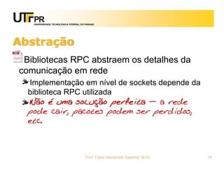 UNIVERSIDADE TECNOLÓGICA FEDERAL DO PARANÁ
Abstração
Bibliotecas RPC abstraem os detalhes da
comunicação em rede
Implementação em nível de sockets depende da
biblioteca RPC utilizada
Não é uma solução perfeita – a rede
pode cair, pacotes podem ser perdidos,
etc.
Prof. Fabio Alexandre Spanhol, M.Sc. 14
 