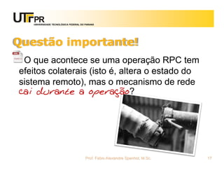 UNIVERSIDADE TECNOLÓGICA FEDERAL DO PARANÁ
Questão importante!
O que acontece se uma operação RPC tem
efeitos colaterais (isto é, altera o estado do
sistema remoto), mas o mecanismo de rede
cai durante a operação?
Prof. Fabio Alexandre Spanhol, M.Sc. 17
 