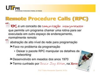 UNIVERSIDADE TECNOLÓGICA FEDERAL DO PARANÁ
Remote Procedure Calls (RPC)
RPC é um conceito de comunicação interprocesso
que permite um programa chamar uma rotina para ser
executada em outro espaço de endereçamento,
normalmente remoto
abstração de alto nível de rede para programação
Foco no problema da programação
• Deixar o pacote RPC manipular os detalhes de
networking
Desenvolvido em meados dos anos 1970
Termo cunhado por Bruce Jay Nelson, na Xerox
Prof. Fabio Alexandre Spanhol, M.Sc. 2
 