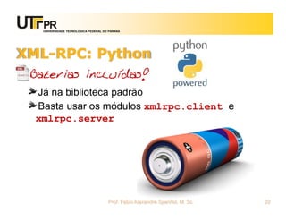 UNIVERSIDADE TECNOLÓGICA FEDERAL DO PARANÁ
XML-RPC: Python
Baterias incluídas!
Já na biblioteca padrão
Basta usar os módulos xmlrpc.client e
xmlrpc.server
Prof. Fabio Alexandre Spanhol, M. Sc. 22
 