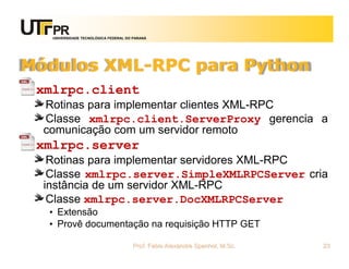 UNIVERSIDADE TECNOLÓGICA FEDERAL DO PARANÁ
Módulos XML-RPC para Python
xmlrpc.client
Rotinas para implementar clientes XML-RPC
Classe xmlrpc.client.ServerProxy gerencia a
comunicação com um servidor remoto
xmlrpc.server
Rotinas para implementar servidores XML-RPC
Classe xmlrpc.server.SimpleXMLRPCServer cria
instância de um servidor XML-RPC
Classe xmlrpc.server.DocXMLRPCServer
• Extensão
• Provê documentação na requisição HTTP GET
Prof. Fabio Alexandre Spanhol, M.Sc. 23
 