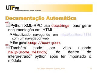 UNIVERSIDADE TECNOLÓGICA FEDERAL DO PARANÁ
Documentação Automática
Python XML-RPC usa docstrings para gerar
documentação em HTML
Visualizado navegando em http://localhost:8888
com um navegador web
Em geral http://host:port
Também pode ser visto usando
help(nome_método) de dentro do
interpretrador python após ter importado o
módulo
Prof. Fabio Alexandre Spanhol, M.Sc. 25
 