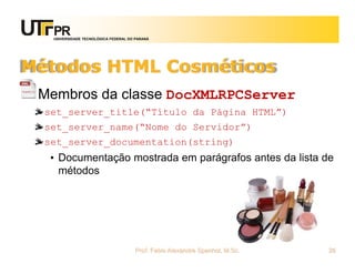 UNIVERSIDADE TECNOLÓGICA FEDERAL DO PARANÁ
Métodos HTML Cosméticos
Membros da classe DocXMLRPCServer
set_server_title(“Título da Página HTML”)
set_server_name(“Nome do Servidor”)
set_server_documentation(string)
• Documentação mostrada em parágrafos antes da lista de
métodos
Prof. Fabio Alexandre Spanhol, M.Sc. 26
 