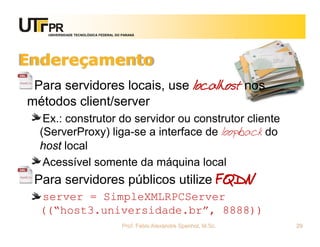 UNIVERSIDADE TECNOLÓGICA FEDERAL DO PARANÁ
Endereçamento
Para servidores locais, use localhost nos
métodos client/server
Ex.: construtor do servidor ou construtor cliente
(ServerProxy) liga-se a interface de loopback do
host local
Acessível somente da máquina local
Para servidores públicos utilize FQDN
server = SimpleXMLRPCServer
((“host3.universidade.br”, 8888))
Prof. Fabio Alexandre Spanhol, M.Sc. 29
 