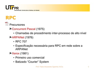 UNIVERSIDADE TECNOLÓGICA FEDERAL DO PARANÁ
RPC
Precursores
Concurrent Pascal (1975)
• Chamadas de procedimento inter-processo de alto nível
ARPANet (1976)
• RFC 707
• Especificação necessária para RPC em rede sobre a
ARPANet
Xerox (1981)
• Primeiro uso comercial
• Batizado “Courier” System
Prof. Fabio Alexandre Spanhol, M.Sc. 3
 