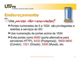 UNIVERSIDADE TECNOLÓGICA FEDERAL DO PARANÁ
Endereçamento
Use portas não-reservadas!
Portas numeradas de 0 a 1024 são privilegiadas e
restritas a serviços do SO
Use numeração de portas acima de 1024
Evite portas como 8080 (porta alternativa para
servidores HTTP), 5432 (Postgresql), 9600-9800
(Condor), 1521 (Oracle), 3306 (Mysql), etc.
Prof. Fabio Alexandre Spanhol, M.Sc. 30
 