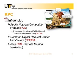 UNIVERSIDADE TECNOLÓGICA FEDERAL DO PARANÁ
RPC
Influenciou
Apollo Network Computing
System (NCS)
• Antecessor do Microsoft's Distributed
Component Object Model (DCOM)
Common Object Request Broker
Architecture (CORBA)
Java RMI (Remote Method
Invokation)
Prof. Fabio Alexandre Spanhol, M.Sc. 4
 