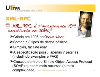 UNIVERSIDADE TECNOLÓGICA FEDERAL DO PARANÁ
XML-RPC
XML-RPC é simplesmente RPC
codificado em XML!
Criado em 1998 por Dave Winer
Somente 8 tipos de dados básicos
Simples, fácil de usar
A especificação possui apenas 7 páginas
(includindo exemplos e FAQ)
Cresceu dentro do Simple Object Access Protocol
(SOAP) que tem mais recursos (e mais
complexidade)! Prof. Fabio Alexandre Spanhol, M.Sc. 6
 