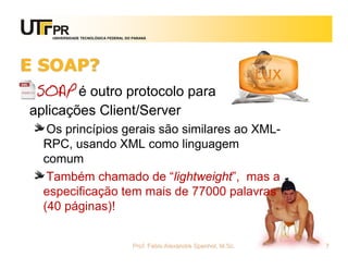 UNIVERSIDADE TECNOLÓGICA FEDERAL DO PARANÁ
E SOAP?
SOAP é outro protocolo para
aplicações Client/Server
Os princípios gerais são similares ao XML-
RPC, usando XML como linguagem
comum
Também chamado de “lightweight”, mas a
especificação tem mais de 77000 palavras
(40 páginas)!
Prof. Fabio Alexandre Spanhol, M.Sc. 7
 