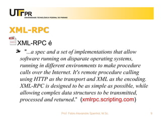 UNIVERSIDADE TECNOLÓGICA FEDERAL DO PARANÁ
XML-RPC
XML-RPC é
"...a spec and a set of implementations that allow
software running on disparate operating systems,
running in different environments to make procedure
calls over the Internet. It's remote procedure calling
using HTTP as the transport and XML as the encoding.
XML-RPC is designed to be as simple as possible, while
allowing complex data structures to be transmitted,
processed and returned.“ (xmlrpc.scripting.com)
Prof. Fabio Alexandre Spanhol, M.Sc. 9
 