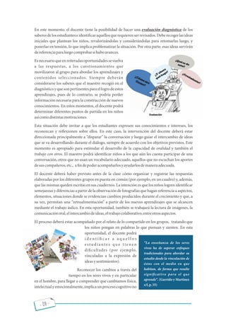 - 08 -
En este momento, el docente tiene la posibilidad de hacer una evaluación diagnóstica de los
saberesdelosestudianteseidenti caraquellosquerequierenserrevisados.Deberecogerlasideas
iniciales que plantean los niños, revalorizándolas y considerándolas para retomarlas luego, y
ponerlas en tensión, lo que implica problematizar la situación. Por otra parte, esas ideas servirán
dereferenciaparaluegocomprobarsihuboavances.
Esnecesarioqueenreiteradasoportunidadessevuelva
a las respuestas, a los cuestionamientos que
movilizaron al grupo para abordar los aprendizajes y
contenidos seleccionados. Siempre deberán
considerarse los saberes que el maestro recogió en el
diagnósticoyquesonpertinentesparaellogrodeestos
aprendizajes, pues de lo contrario, se podría perder
información necesaria para la construcción de nuevos
conocimientos. En estos momentos, el docente podrá
determinar diferentes puntos de partida en los niños
asícomodistintasmotivaciones.
Esta situación debe invitar a que los estudiantes expresen sus conocimientos e intereses, los
reconozcan y re exionen sobre ellos. En este caso, la intervención del docente deberá estar
direccionada principalmente a disparar la conversación y luego guiar el intercambio de ideas
que se va desarrollando durante el diálogo, siempre de acuerdo con los objetivos previstos. Este
momento es apropiado para estimular el desarrollo de la capacidad de oralidad y también el
trabajo con otros. El maestro podrá identi car niños a los que aún les cuesta participar de una
conversación, otros que no usan un vocabulario adecuado, aquellos que no escuchan los aportes
desuscompañeros,etc., a ndepoderacompañarlosyayudarlosdemaneraadecuada.
El docente deberá haber previsto antes de la clase cómo organizar y registrar las respuestas
elaboradas por los diferentes grupos en puesta en común (por ejemplo, en un cuadro) y, además,
que las mismas queden escritas en sus cuadernos. La intención es que los niños logren identi car
semejanzas y diferencias a partir de la observación de fotografías que hagan referencia a aspectos,
elementos, situaciones donde se evidencian cambios producidos durante el crecimiento y que, a
su vez, permitan una retroalimentación a partir de los nuevos aprendizajes que se alcancen
mediante el trabajo áulico. En esta oportunidad, también se trabajará la lectura de imágenes, la
comunicaciónoral,elintercambiodeideas,eltrabajocolaborativo,entreotrosaspectos.
El proceso deberá estar acompañado por el relato de lo compartido en los grupos, tratando que
los niños pongan en palabras lo que piensan y sienten. En esta
oportunidad, el docente podrá
i d e n t i c a r a a q u e l l o s
e s t u d i a nt e s q u e t i e n e n
di cultades (por ejemplo,
vinculadas a la expresión de
ideasysentimientos).
Reconocer los cambios a través del
tiempo en los seres vivos y en particular
en el hombre, para llegar a comprender que cambiamos física,
intelectualyemocionalmente,implicaunprocesocognitivono
La enseñanza de los seres
vivos ha de superar enfoques
tradicionales para abordar su
estudio desde la vinculación de
éstos con el medio en que
habitan, de forma que resulte
signi cativo para el que
aprende . (Garrido y Martinez
s/f,p.35)
 