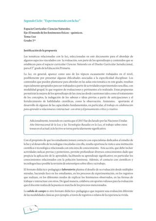 - 16 -
SegundoCiclo: Experimentandoconlaluz
EspacioCurricular:CienciasNaturales.
Eje:Elmundodelosfenómenosfísicos químicos.
Tema:Luz
Grado:5
Justi cacióndelapropuesta
Las temáticas relacionadas con la luz, seleccionadas en este documento para el abordaje de
algunos aspectos vinculados con la evaluación, son parte de los aprendizajes y contenidos que se
establecen para el espacio curricular Ciencias Naturales en el Diseño Curricular Jurisdiccional,
to
parael5 gradodelaEducaciónPrimaria.
La luz, en general, aparece como uno de los tópicos escasamente trabajados en el nivel,
posiblemente por presentar algunas di cultades asociadas a la especi cidad disciplinar. Los
contenidos que pueden plantearse para abordar en las aulas esta temática en este grado, resultan
especialmenteapropiadosparasertrabajadosapartirdeactividadesexperimentalessencillas,con
modalidad grupal, lo que requiere de evaluaciones y pertinentes a lo realizado. Estas propuestas
permitiránlamejoradelosaprendizajesdelascienciasdesdecuestionestalescomoeltratamiento
de los conceptos, la indagación de los saberes e ideas previas a partir de anticipaciones y el
fortalecimiento de habilidades cientí cas, como la observación. Asimismo, aportarán al
desarrollo de algunas de las capacidades fundamentales, en particular, el trabajo en colaboración
paraaprenderarelacionarseeinteractuar conotrosyelpensamientocríticoycreativo.
Adicionalmente,teniendoencuentaqueel2015fuedeclaradoporlasNacionesUnidas
Año Internacional de la Luz y las Tecnologías Basadas en la Luz, el trabajo sobre estos
temasenelactualciclolectivosetornaparticularmentesigni cativo.
Con el propósito de que los estudiantes tomen contacto con especialistas dedicados al estudio de
la luz y al desarrollo de tecnologías vinculadas con ella, resulta oportuna la visita a una institución
cientí ca o tecnológica relacionada con esta área de conocimiento. Esta acción, que debe incluir
actividades áulicas previas y posteriores, permite profundizar diversos conocimientos dado que
propicia la aplicación de lo aprendido, facilitando su aprendizaje signi cativo; en particular los
conocimientos relacionados con la polución luminosa. Además, el contacto con cientí cos y
tecnólogoshaceposiblelarevisióndeestereotipossobreellosysutrabajo.
El formato didáctico-pedagógico laboratorio plantea el desafío de su evaluación desde múltiples
miradas, haciendo foco en los estudiantes, en los procesos de experimentación, en los registros
que realizan, en los diferentes modos de explicar los fenómenos observados, en las formas de
trabajareinteractuarconotros.Deigualmanera,colaboraconaportesvaliososparala evaluación
queeldocenterealizadelapuestaenmarchadelosprocesosmencionados.
La salida de campo es otro formato didáctico-pedagógico que requiere una evaluación diferente
delasmodalidadesclásicas;porejemplo,atravésderegistrosorelatosdelaexperienciavivida.
to
 
