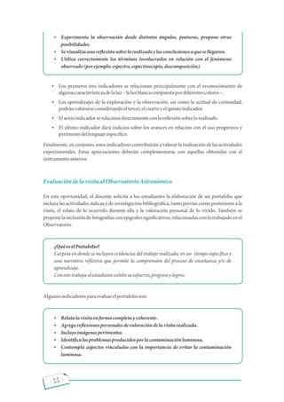 - 22 -
 Experimenta la observación desde distintos ángulos, posturas, propone otras
posibilidades.
 Sevisualizaunare exiónsobrelorealizadoylasconclusionesaquesellegaron.
 Utiliza correctamente los términos involucrados en relación con el fenómeno
observado(porejemplo:espectro,espectroscopio,descomposición).
 Los primeros tres indicadores se relacionan principalmente con el reconocimiento de
algunascaracterísticasdelaluz laluzblancacompuestapordiferentescolores .
 Los aprendizajes de la exploración y la observación, así como la actitud de curiosidad,
podránvalorarseconsiderandoeltercer,elcuartoyelquintoindicador.
 Elsextoindicadorserelacionadirectamenteconlare exiónsobrelorealizado.
 El último indicador dará indicios sobre los avances en relación con el uso progresivo y
pertinentedellenguajeespecí co.
Finalmente, en conjunto, estos indicadores contribuirán a valorar la realización de las actividades
experimentales. Estas apreciaciones deberán complementarse con aquellas obtenidas con el
instrumentoanterior.
EvaluacióndelavisitaalObservatorioAstronómico
En esta oportunidad, el docente solicita a los estudiantes la elaboración de un portafolio que
incluya las actividades áulicas y de investigación bibliográ ca, tanto previas como posteriores a la
visita, el relato de lo ocurrido durante ella y la valoración personal de lo vivido. También se
proponelainclusióndefotografíasconepígrafessigni cativos,relacionadasconlotrabajadoenel
Observatorio.
¿QuéeselPortafolio?
Carpeta en donde se incluyen evidencias del trabajo realizado, en un tiempo especí co y
una narrativa re exiva que permite la comprensión del proceso de enseñanza y/o de
aprendizaje.
Conestetrabajo,elestudianteexhibesuesfuerzo,progresoylogros.
Algunosindicadoresparaevaluarelportafolioson:
 Relatalavisitaenformacompletaycoherente.
 Agregare exionespersonalesdevaloracióndelavisitarealizada.
 Incluyeimágenespertinentes.
 Identi calosproblemasproducidosporlacontaminaciónluminosa.
 Contempla aspectos vinculados con la importancia de evitar la contaminación
luminosa.
 