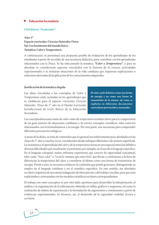 - 24 -
EducaciónSecundaria
CicloBásico: Acalorados
Año:1
Espaciocurricular:CienciasNaturales:Física.
Eje:Losfenómenosdelmundofísico.
Temática:CaloryTemperatura.
A continuación, se presentará una propuesta posible de evaluación de los aprendizajes de los
estudiantes a partir de un relato de una secuencia didáctica, para contribuir con los aprendizajes
relacionados con la Física. Se ha seleccionado la temática Calor y Temperatura , y para su
abordaje se considerarán aspectos vinculados con la historia de la ciencia, actividades
experimentales y se incluirán situaciones de la vida cotidiana que requieran explicaciones o
solucionesderivadasdelaaplicacióndelosconocimientosadquiridos.
Justi cacióndelatemáticaelegida
Las ideas vinculadas a los conceptos de Calor y
Temperatura están incluidas en los aprendizajes que
se establecen para el espacio curricular Ciencias
Naturales- Física de 1 año en el Diseño Curricular
Jurisdiccional de Ciclo Básico de la Educación
Secundaria.
Las conceptualizaciones tanto de calor como de temperatura resultan claves para la comprensión
de un gran número de situaciones cotidianas y de ciertos conceptos cientí cos, tales como los
relacionados con la termodinámica y la energía. Por otra parte, son necesarias para comprender
diferentesprocesostecnológicos.
Apesardelodicho,setratadecontenidosqueengeneralsonrelativamentepocoabordados enlas
clases de 1 año o, muchas veces, considerados desde enfoques diferentes o de manera super cial.
Laenseñanzayelaprendizajedelcalorydelatemperaturamerecenunaespecialatencióndebidoa
diversasdi cultadesqueusualmentesepresentan;porejemplo,enelusodesulenguajeespecí co.
En el lenguaje coloquial, suelen utilizarse expresiones que carecen de rigurosidad conceptual,
tales como hace calor o cerrá la ventana que entra frío , que llevan a confusiones a la hora de
diferenciar la temperatura del calor, y considerar al último como una forma de transmisión de
energía. Frente a esto, es necesario esclarecer la confusión que puede generarse, distinguiendo su
empleo en el lenguaje cotidiano y en el cientí co especí co. En este sentido, sus abordajes
escolares requieren de unaatenta indagación de ideasprevias y deltrabajo con ellas, para que sean
explicitadasycontrastadasconlosmodeloscientí cosescolarescorrespondientes.
El trabajo con estos conceptos es, por otro lado, oportuno para desarrollar la interpretación, el
análisis y la organización de la información obtenida en tablas, grá cos y esquemas, así como la
realización de relatos de experiencias y la formulación de argumentos y conclusiones a partir de
evidencias experimentales. Se favorece, así, el desarrollo de la capacidad oralidad, lectura y
escritura.
El calor, suele de nirse como una forma
de energía y no como una forma de
transmisión de la misma, tal como se
explicita en diferentes documentos
curricularesprovincialesynacionales.
er
er
er
 