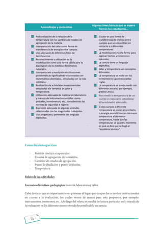 - 26 -
Conocimientosprevios:
· Modelo cinético-corpuscular.
· Estados de agregación de la materia.
· Cambios de estados de agregación.
· Punto de ebullición y punto de fusión.
· Temperatura.
Relatodelasactividades
Formatosdidáctico-pedagógico:materia,laboratorioytaller.
Cabe destacar que es importante tener presente el lugar que ocupan los acuerdos institucionales
en cuanto a la evaluación, los cuales sirven de marco para esta propuesta; por ejemplo:
instrumentos, momentos, etc. A lo largo del relato, se pondrá énfasis en particular en la mirada de
laevaluaciónenlosdiferentesmomentosdedesarrollodelasecuencia.
Para medir la temperatura de un
cuerpo es necesario seleccionar
el termómetro adecuado.
 
