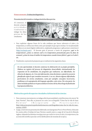 - 27 -
Primermomento Evaluacióndiagnóstica-
Presentacióndelatemáticaeindagacióndelasideasprevias
Al comenzar, el
docente propone
a c t i v i d a d e s
t e n d i e n t e s a
indagar las ideas
previas de los
estudiantes:
 Para explicitar algunas frases de la vida cotidiana que hacen referencia al calor y la
temperatura, se utiliza una viñeta como, por ejemplo, la que aquí se incluye. Se van plasmando
las ideas en un mural digital colaborativo, empleando programas o aplicaciones comoLino.it
( ). El docente guía el proceso a través de preguntas: ¿qué es la
http://en.linoit.com/
temperatura?, ¿cómo se enteran cuál es la temperatura pronosticada para los nes de
semana?, ¿cómo les toma el médico la temperatura cuando tienen ebre?, ¿qué es el calor?,
etc.
 Finalmente,sepresentalapropuestaqueserealizaráenlassiguientesclases.
En esta oportunidad, el docente comienza la elaboración de su propio portafolio.
Elabora un registro del proceso de diagnóstico desarrollado, sistematizando las
respuestas de los estudiantes, las preguntas que realizaron, sus di cultades, los
silencios de algunos, etc. Con esta información, toma decisiones y ajusta la secuencia
plani cada según lo que considera necesario. A su vez, detecta algunas di cultades
particulares de ciertos estudiantes, como por ejemplo: conceptos incorrectos,
problemas en la apropiación del lenguaje especí co, entre otros. Por otra parte, los
datosincluidospodránservirparaanalizarelavancedeloschicosluegode nalizada
lapropuestadidáctica.
Motivaciónapartirdeaspectosvinculadosalahistoriadelasciencias:
 Paracomenzarestainstanciayseindagasobrelapersonalidadycontribucionesalaciencia de
Isaac Newton . Para ello, se proyecta un corto con su biografía Cómo fue la vida de Isaac
N e w t o n ( R e c u p e r a d o d e P r a c t i c o p e d i a
http://educacion.practicopedia.lainformacion.com/biogra as/como-fue-la-vida-de-isaac-
newton-19599)
 Luego,atravésdeunapresentaciónelaboradaconelprogramaPrezi(oPowerPoint),eldocente
les cuenta sobre el trabajo de Isaac Newton cuando estuvo a cargo de la Casa de la Moneda
inglesa, relatando las distintas investigaciones que realizó en torno al calor y la temperatura y las
accionesdelcientí coparadarconlosfalsi cadoresdemonedasdesuépoca.
https://encrypted-tbn1.gstatic.com/image 1
 