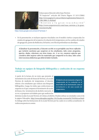 EnlacesparaeldocentesobreIsaacNewton:
El Inspector artículo del Diario Página 12 (4/11/2006)
http://www.pagina12.com.ar/diario/suplementos/futuro/13-
1588-2006-11-04.html.
N e w t o n y l a g r a n r e a c u ñ a c i ó n
http://www.enqueinvertir.com/isaac-newton-y-la-gran-
reacunacion.php
 En la presentación, se incluyen aspectos vinculados con el modelo cinético-corpuscular, los
estados de agregación de la materia y la relación de la temperatura con los cambios de estados
deagregación,puntodeebulliciónydefusión,conel ndeprofundizarsusabordajes.
Al nalizar la presentación, el docente escribe en su portafolio una breve re exión
que incluirá cuestiones que surgieron en los estudiantes, tales como: preguntas,
aportes, dudas, relaciones con otros temas, etc. A su vez, enumera aspectos que
considera debe mejorar sobre los materiales que compartió en la clase, tales como
intervencionesdidácticasquedeberíahaberincluido.
Trabajo en equipos de búsqueda bibliográ ca y confección de un esquema
conceptual:
A partir de la lectura de un texto que presenta al
termómetro de aceite de linaza de Newton, y la escala
Newton de medición de temperatura, el docente
solicita a los estudiantes que realicen una búsqueda
bibliográ ca. Luego, les indica que confeccionen un
esquema en el que comparen el termómetro de aceite
de linaza y los termómetros de alcohol y mercurio. A
su vez, se proponen actividades para que analicen las
distintas escalas: la escala Newton, la Celsius y la Kelvin. Pueden utilizar un simulador como el de
la página Educaplus, http://www.educaplus.org/play-116-Escalas-termom%C3%A9tricas.html.
Se dialoga sobre las limitaciones de la escala Newton por las cuales no se utiliza actualmente. Se
realizaunapuestaencomún.
https://www.google.com.ar/search?q=isaac 1
El objetivo de este momento es lograr la
comprensión de la evolución en el
desarrollo de un instrumento como el
termómetro y de una escala de
temperatura.
- 28 -
 