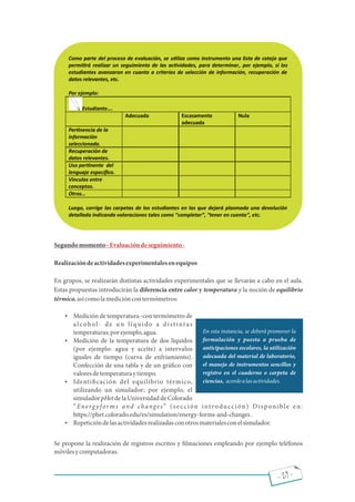 - 29 -
Segundomomento Evaluacióndeseguimiento-
Realizacióndeactividadesexperimentalesenequipos
En grupos, se realizarán distintas actividades experimentales que se llevarán a cabo en el aula.
Estas propuestas introducirán la diferencia entre calor y temperatura y la noción de equilibrio
térmico,asícomolamedicióncontermómetros:
 Medición de temperatura -con termómetro de
alcohol- de un líquido a distintas
temperaturas;porejemplo,agua.
 Medición de la temperatura de dos líquidos
(por ejemplo: agua y aceite) a intervalos
iguales de tiempo (curva de enfriamiento).
Confección de una tabla y de un grá co con
valoresdetemperaturaytiempo.
 Identi cación del equilibrio térmico,
utilizando un simulador; por ejemplo, el
simulador pHet de la Universidad de Colorado
Energ y forms and changes (sección introducción) Disponible en:
https://phet.colorado.edu/es/simulation/energy-forms-and-changes.
 Repeticióndelasactividadesrealizadasconotrosmaterialesconelsimulador.
Se propone la realización de registros escritos y lmaciones empleando por ejemplo teléfonos
móvilesycomputadoras.
Como parte del proceso de evaluación, se u liza como instrumento una lista de cotejo que
permi rá realizar un seguimiento de las ac vidades, para determinar, por ejemplo, si los
estudiantes avanzaron en cuanto a criterios de selección de información, recuperación de
datos relevantes, etc.
Por ejemplo:
Estudiante….
Adecuada Escasamente
adecuada
Nula
Per nencia de la
información
seleccionada.
Recuperación de
datos relevantes.
Uso per nente del
lenguaje especíﬁco.
Vínculos entre
conceptos.
Otros…
Luego, corrige las carpetas de los estudiantes en las que dejará plasmada una devolución
detallada indicando valoraciones tales como “completar”, “tener en cuenta”, etc.
En esta instancia, se deberá promover la
formulación y puesta a prueba de
anticipaciones escolares, la utilización
adecuada del material de laboratorio,
el manejo de instrumentos sencillos y
registro en el cuaderno o carpeta de
ciencias, acordealasactividades.
 