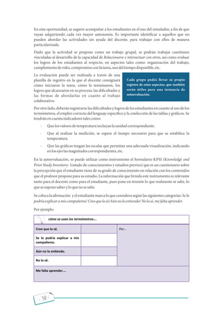 - 30 -
En esta oportunidad, se sugiere acompañar a los estudiantes en el uso del simulador, a n de que
vayan adquiriendo cada vez mayor autonomía. Es importante identi car a aquellos que no
pueden abordar las actividades sin ayuda del docente, para trabajar con ellos de manera
particularizada.
Dado que la actividad se propone como un trabajo grupal, se podrán trabajar cuestiones
vinculadas al desarrollo de la capacidad de Relacionarse e interactuar con otros, así como evaluar
los logros de los estudiantes al respecto, en aspectos tales como: organización del trabajo,
cumplimientoderoles,compromisoconlatarea,usodeltiempodisponible,etc.
La evaluación puede ser realizada a través de una
planilla de registro en la que el docente consignará
cómo iniciaron la tarea, cómo la terminaron, los
logros que alcanzaron en su proceso, las di cultades y
las formas de abordarlas en cuanto al trabajo
colaborativo.
Porotrolado,deberánregistrarselasdi cultadesylogrosdelosestudiantesencuantoalusodelos
termómetros, el empleo correcto del lenguaje especí co y la confección de las tablas y grá cos. Se
tendránencuentaindicadorestalescomo:
- Quelosvaloresdetemperaturaincluyanlaunidadcorrespondiente.
- Que al realizar la medición, se espere el tiempo necesario para que se estabilice la
temperatura.
- Que las grá cas tengan las escalas que permitan una adecuada visualización, indicando
enlosejeslasmagnitudescorrespondientes,etc.
En la autoevaluación, se puede utilizar como instrumento el formulario KPSI (Knowledge and
Prior Study Inventory- Listado de conocimientos y estudios previos) que es un cuestionario sobre
la percepción que el estudiante tiene de su grado de conocimiento en relación con los contenidos
que el profesor propone para su estudio. La información que brinda este instrumento es relevante
tanto para el docente como para el estudiante, pues pone en tensión lo que realmente se sabe, lo
quesesuponesaberyloquenosesabe.
Secolocalaa rmación yelestudiantemarcaloqueconsiderasegúnlassiguientescategorías:Selo
podríaexplicaramiscompañeros/Creoquelosé/Aúnnoloentiendo/Nolosé,mefaltaaprender.
Porejemplo:
Cada grupo podrá llevar su propio
registro de estos aspectos, que también
serán útiles para una instancia de
autoevaluación.
Creo que lo sé. Por…
Se lo podría explicar a mis
compañeros.
Aún no lo en endo.
No lo sé.
Me falta aprender….
cómo se usan los termómetros:…
 