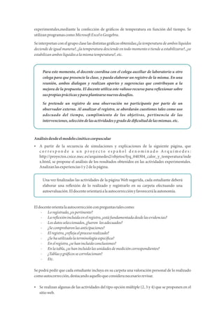 experimentales,mediante la confección de grá cos de temperatura en función del tiempo. Se
utilizanprogramascomoMicroso ExceloGeogebra.
Se interpretan con el grupo clase las distintas grá cas obtenidas:¿la temperatura de ambos líquidos
deciende de igual manera?, ¿la temperatura desciende en todo momento o tiende a estabilizarse?, ¿se
estabilizanamboslíquidosalamismatemperatura?,etc.
Para este momento, el docente coordina con el colega auxiliar de laboratorio u otro
colega para que presencie la clase, y pueda elaborar un registro de la misma. En una
reunión, ambos dialogan y realizan aportes y sugerencias que contribuyan a la
mejora de la propuesta. El docente utiliza este valioso recurso para re exionar sobre
suspropiasprácticasyparaplantearsenuevosdesafíos.
Se pretende un registro de una observación no participante por parte de un
observador externo. Al analizar el registro, se abordarán cuestiones tales como uso
adecuado del tiempo, cumplimiento de los objetivos, pertinencia de las
intervenciones,seleccióndelasactividadesygradodedi cultaddelasmismas.etc.
Análisisdesdeelmodelocinéticocorpuscular
 A partir de la secuencia de simulaciones y explicaciones de la siguiente página, que
c o r r e s p o n d e a u n p r o y e c t o e s p a ñ o l d e n o m i n a d o A r q u í m e d e s :
http://proyectos.cnice.mec.es/arquimedes2/objetos/fyq_040304_calor_y_temperatura/inde
x.html, se propone el análisis de los resultados obtenidos en las actividades experimentales.
Analizanlasexperiencias1y2delapágina.
Una vez nalizadas las actividades de la página Web sugerida, cada estudiante deberá
elaborar una re exión de lo realizado y registrarlo en su carpeta efectuando una
autoevaluación.Eldocenteorientaráalaautocorrecciónyfavorecerálaautonomía.
Eldocenteorientalaautocorrecciónconpreguntastalescomo:
· Loregistrado,¿espertinente?
· Lare exiónincluidaenelregistro,¿estáfundamentadadesdelasevidencias?
· Losdatosseleccionados,¿fueron losadecuados?
· ¿Secomprobaronlasanticipaciones?
· Elregistro,¿re ejaelprocesorealizado?
· ¿Sehautilizadolaterminologíaespecí ca?
· Enelregistro,¿sehanincluidoconclusiones?
· Enlatabla,¿sehanincluidolasunidadesdemedicióncorrespondientes?
· ¿Tablasygrá cossecorrelacionan?
· Etc.
Se podrá pedir que cada estudiante incluya en su carpeta una valoración personal de lo realizado
comoautocorrección,destacandoaquelloqueconsideranecesariorevisar.
 Se realizan algunas de las actividades del tipo opción múltiple (2, 3 y 4) que se proponen en el
sitioweb.
 
