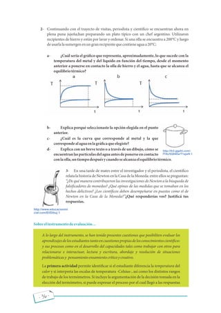 - 36 -
2- Continuando con el trayecto de visitas, periodista y cientí co se encuentran ahora en
plena puna jujeña;han preparando un plato típico con un chef argentino. Utilizaron
recipientes de hierro y están por lavar y ordenar. Si una olla se encuentra a 200°C y luego
deusarlalasumergenenungranrecipientequecontieneaguaa20°C:
a- ¿Cuál sería el grá co que representa, aproximadamente, lo que sucede con la
temperatura del metal y del líquido en función del tiempo, desde el momento
anterior a ponerse en contacto la olla de hierro y el agua, hasta que se alcanza el
equilibriotérmico?
b- Explica porqué seleccionaste la opción elegida en el punto
anterior.
c- ¿Cuál es la curva que corresponde al metal y la que
correspondealaguaenlagrá caqueelegiste?
d- Explica con un breve texto o a través de un dibujo, cómo se
encuentranlaspartículasdelaguaantesdeponerseencontacto
conlaolla,untiempodespuésycuandosealcanzaelequilibriotérmico.
3- En una tarde de mates entre el investigador y el periodista, el cientí co
relata la historia de Newton en la Casa de la Moneda: entre ellos se preguntan:
¿De qué manera contribuyeron las investigaciones de Newton a la búsqueda de
falsi cadores de monedas? ¿Qué opinas de las medidas que se tomaban en los
hechos delictivos? ¿Los cientí cos deben desempeñarse en puestos como el de
Newton en la Casa de la Moneda? ¿Qué responderías vos? Justi cá tus
respuestas.
Sobreelinstrumentodeevaluación
A lo largo del instrumento, se han tenido presentes cuestiones que posibiliten evaluar los
aprendizajesdelosestudiantestantoencuestionespropiasdelosconocimientoscientí cos
y sus procesos como en el desarrollo del capacidades tales como trabajar con otros para
relacionarse e interactuar, lectura y escritura, abordaje y resolución de situaciones
problemáticasy pensamientoensamientocríticoycreativo.
La primera actividad permite identi car si el estudiante diferencia la temperatura del
calor y si interpreta las escalas de temperatura -Celsius-, así como los distintos rangos
de trabajo de los termómetros. Si incluye la argumentación de la decisión tomada en la
elección del termómetro, si puede expresar el proceso por el cual llegó a las respuestas
 