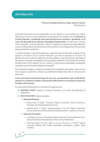 Introducción
Si buscas resultados distintos no hagas siempre lo mismo
Albert Einstein
El presente documento, que da continuidad a la serie Mejora en los aprendizajes de Lengua,
Matemática y Ciencias, ha sido elaborado con el propósito de contribuir con la evaluación en
Ciencias Naturales- considerada como parte del proceso de enseñanza y aprendizaje- en el
marco del desarrollo de las distintas capacidades fundamentales. Se espera que su lectura
invite a interpelar - en forma individual y colectiva- las prácticas evaluativas escolares habituales,
y anime a realizar tanto la retroalimentación de la enseñanza como el seguimiento de los procesos
deaprendizajedelosestudiantes.
A modo de ejemplos, se presentan propuestas y sugerencias para la evaluación en algunos de los
espacios curriculares de las Ciencias Naturales, que fueron pensadas en el marco de
plani caciones de secuencias didácticas (no desarrolladas en este documento), destinadas al
abordaje de contenidos contemplados en los aprendizajes de nidos en los Diseños Curriculares
Jurisdiccionales (DCJ) vigentes. En este contexto, se seleccionaron aprendizajes considerados
apropiadosypertinentesparaelpropósitoperseguido.
En los distintos ejemplos, se enfatiza el abordaje de las capacidades priorizadas. Si bien se hace
foco en alguna en particular, se destaca la posibilidad de trabajar todas ellas en cada una de las
propuestas.
Como en los demás materiales de apoyo de esta serie, corresponderá a cada escuela decidir
qué procesos evaluativos situados y adecuaciones debe promover en función de su proyecto,
lossujetosyloscontextos.
En el desarrollo del documento, se abordarán los siguientes ejes:
 PRIMERA PARTE. Evaluar en Ciencias Naturales en el marco del desarrollo de
capacidades
 SEGUNDAPARTE.Algunosejemplos
 EducaciónPrimaria
 Primer Ciclo: 2º Grado Crecemos . Espacio Curricular: Ciencias Naturales y
Tecnología.Eje:Elmundodelosseresvivos.
 Segundo Ciclo: 5º Grado. Experimentando con la luz . Espacio Curricular:
CienciasNaturales.Eje:Elmundodelosfenómenosfísicos químicos.Tema:Luz
 EducaciónSecundaria
 CicloBásico:1erAño. Acalorados Espaciocurricular:CienciasNaturales:Física.
Eje:Losfenómenosdelmundofísico.Tema:CaloryTemperatura
 Ciclo Orientado: 4to Año. ¿Qué es eso de la herencia y el ADN? Espacio
curricular: Biología. Eje: Unidad, diversidad, continuidad y cambio. Tema:
Genética.
1
- 02 -
 