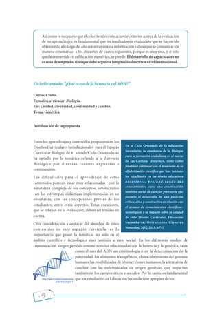 - 40 -
Asícomoesnecesarioqueelcolectivodocenteacuerdecriteriosacerca dela evaluación
de los aprendizajes, es fundamental que los resultados de evaluación que se hayan ido
obteniendoalolargodelañoconstituyanunainformaciónvaliosaquesecomunica de
manera sistemática- a los docentes de cursos siguientes, porque es muy rica, y si sólo
queda convertida en cali cación numérica, se pierde. El desarrollo de capacidades no
escosadeungrado,sinoquedebeseguirselongitudinalmenteanivelinstitucional.
CicloOrientado: ¿QuéesesodelaherenciayelADN?
Curso:4 año.
Espaciocurricular:Biología.
Eje:Unidad,diversidad,continuidadycambio.
Tema:Genética.
Justi cacióndelapropuesta
Entre los aprendizajes y contenidos propuestos en los
DiseñosCurricularesJurisdiccionales paraelEspacio
Curricular Biología de 4 año del Ciclo Orientado, se
ha optado por la temática referida a la Herencia
Biológica por diversas razones expuestas a
continuación.
Las di cultades para el aprendizaje de estos
contenidos parecen estar muy relacionadas con la
naturaleza compleja de los conceptos, involucrados
con las estrategias didácticas implementadas en su
enseñanza, con las concepciones previas de los
estudiantes, entre otros aspectos. Estas cuestiones,
que se re ejan en la evaluación, deben ser tenidas en
cuenta.
Otra consideración a destacar del abordaje de estos
contenidos en este espacio curricular es la
importancia que posee la temática, no sólo en el
ámbito cientí co y tecnológico sino también a nivel social. En los diferentes medios de
comunicación surgen periódicamente noticias relacionadas con la herencia y la genética, tales
como el uso del ADN en criminología o en la determinación de la
paternidad, los alimentos transgénicos, el descubrimiento del genoma
humano, las posibilidades de obtener clones humanos, la alternativa de
concluir con las enfermedades de origen genético, que impactan
también en los campos éticos y sociales. Por lo tanto, es fundamental
quelosestudiantesdeEducaciónSecundariaseapropiendelos
En el Ciclo Orientado de la Educación
Secundaria, la enseñanza de la Biología
para la formación ciudadana, en el marco
de las Ciencias Naturales, tiene como
nalidad continuar con el desarrollo de la
alfabetización cientí ca que han iniciado
los estudiantes en los niveles educativos
a n t e r i o r e s , p r o f u n d i z a n d o s u s
conocimientos como una construcción
histórico-social de carácter provisorio que
permite el desarrollo de una posición
crítica, ética y constructiva en relación con
el avance de conocimientos cientí cos-
tecnológicos y su impacto sobre la calidad
(
de vida Diseño Curricular, Educación
Secundaria, Orientación Ciencias
Naturales, 2012-2015,p.74).
http://ww.fundacionparalae
pilepsia.org/e 1
to
to
 