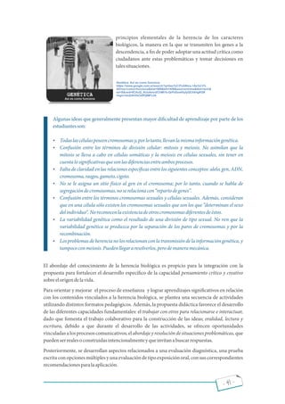 - 41 -
principios elementales de la herencia de los caracteres
biológicos, la manera en la que se transmiten los genes a la
descendencia, a n de poder adoptar una actitud crítica como
ciudadanos ante estas problemáticas y tomar decisiones en
talessituaciones.
Algunas ideas que generalmente presentan mayor di cultad de aprendizaje por parte de los
estudiantesson:
 Todaslascélulasposeencromosomasy,porlotanto,llevanlamismainformacióngenética.
 Confusión entre los términos de división celular: mitosis y meiosis. No asimilan que la
mitosis se lleva a cabo en células somáticas y la meiosis en células sexuales, sin tener en
cuentalosigni cativasquesonlasdiferenciasentreambosprocesos.
 Falta de claridad en las relaciones especí cas entre los siguientes conceptos: alelo, gen, ADN,
cromosoma,rasgos,gameto,cigoto.
 No se le asigna un sitio físico al gen en el cromosoma; por lo tanto, cuando se habla de
segregacióndecromosomas,noserelacionacon repartodegenes .
 Confusión entre los términos cromosomas sexuales y células sexuales. Además, consideran
que en una célula sólo existen los cromosomas sexuales que son los que determinan el sexo
delindividuo .Noreconocenlaexistenciadeotroscromosomasdiferentesdeéstos.
 La variabilidad genética como el resultado de una división de tipo sexual. No ven que la
variabilidad genética se produzca por la separación de los pares de cromosomas y por la
recombinación.
 Losproblemasdeherencianolosrelacionanconlatransmisióndelainformacióngenética,y
tampococonmeiosis.Puedenllegararesolverlos,perodemaneramecánica.
El abordaje del conocimiento de la herencia biológica es propicio para la integración con la
propuesta para fortalecer el desarrollo especí co de la capacidad pensamiento crítico y creativo
sobreelorigendelavida.
Para orientar y mejorar el proceso de enseñanza y lograr aprendizajes signi cativos en relación
con los contenidos vinculados a la herencia biológica, se plantea una secuencia de actividades
utilizando distintos formatos pedagógicos. Además, la propuesta didáctica favorece el desarrollo
de las diferentes capacidades fundamentales: el trabajar con otros para relacionarse e interactuar,
dado que fomenta el trabajo colaborativo para la construcción de las ideas; oralidad, lectura y
escritura, debido a que durante el desarrollo de las actividades, se ofrecen oportunidades
vinculadas alosprocesoscomunicativos;elabordajeyresolucióndesituacionesproblemáticas,que
puedenserrealesoconstruidasintencionalmenteyqueinvitanabuscarrespuestas.
Posteriormente, se desarrollan aspectos relacionados a una evaluación diagnóstica, una prueba
escrita con opciones múltiples y una evaluación de tipo exposición oral, con sus correspondientes
recomendacionesparalaaplicación.
 