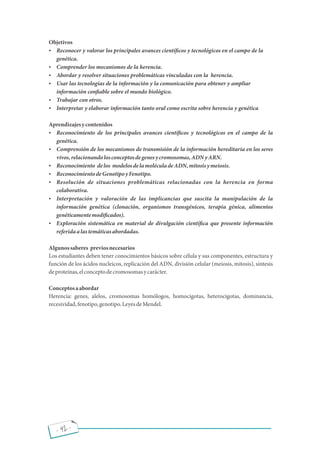 - 42 -
Objetivos
 Reconocer y valorar los principales avances cientí cos y tecnológicos en el campo de la
genética.
 Comprender los mecanismos de la herencia.
 Abordar y resolver situaciones problemáticas vinculadas con la herencia.
 Usar las tecnologías de la información y la comunicación para obtener y ampliar
información con able sobre el mundo biológico.
 Trabajar con otros.
 Interpretar y elaborar información tanto oral como escrita sobre herencia y genética
Aprendizajesycontenidos
 Reconocimiento de los principales avances cientí cos y tecnológicos en el campo de la
genética.
 Comprensión de los mecanismos de transmisión de la información hereditaria en los seres
vivos,relacionandolosconceptosdegenesycromosomas,ADNyARN.
 Reconocimiento delos modelosdelamoléculadeADN,mitosisymeiosis.
 ReconocimientodeGenotipoyFenotipo.
 Resolución de situaciones problemáticas relacionadas con la herencia en forma
colaborativa.
 Interpretación y valoración de las implicancias que suscita la manipulación de la
información genética (clonación, organismos transgénicos, terapia génica, alimentos
genéticamentemodi cados).
 Exploración sistemática en material de divulgación cientí ca que presente información
referidaalastemáticasabordadas.
Algunossaberes previosnecesarios
Los estudiantes deben tener conocimientos básicos sobre célula y sus componentes, estructura y
función de los ácidos nucleicos, replicación del ADN, división celular (meiosis, mitosis), síntesis
deproteínas,elconceptodecromosomasycarácter.
Conceptosaabordar
Herencia: genes, alelos, cromosomas homólogos, homocigotas, heterocigotas, dominancia,
recesividad,fenotipo,genotipo.LeyesdeMendel.
 