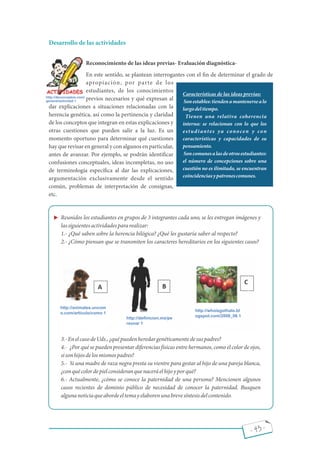 - 43 -
Desarrollo de las actividades
Reconocimiento de las ideas previas- Evaluación diagnóstica-
En este sentido, se plantean interrogantes con el n de determinar el grado de
apropiación, por parte de los
estudiantes, de los conocimientos
previos necesarios y qué expresan al
dar explicaciones a situaciones relacionadas con la
herencia genética, así como la pertinencia y claridad
de los conceptos que integran en estas explicaciones y
otras cuestiones que pueden salir a la luz. Es un
momento oportuno para determinar qué cuestiones
hay que revisar en general y con algunos en particular,
antes de avanzar. Por ejemplo, se podrán identi car
confusiones conceptuales, ideas incompletas, no uso
de terminología especí ca al dar las explicaciones,
argumentación exclusivamente desde el sentido
común, problemas de interpretación de consignas,
etc.
Reunidos los estudiantes en grupos de 3 integrantes cada uno, se les entregan imágenes y
lassiguientesactividadespararealizar:
1.- ¿Qué saben sobre la herencia bilógica? ¿Qué les gustaría saber al respecto?
2.- ¿Cómo piensan que se transmiten los caracteres hereditarios en los siguientes casos?
3.-EnelcasodeUds.,¿quépuedenheredargenéticamentedesuspadres?
4.- ¿Por qué se pueden presentar diferencias físicas entre hermanos, como el color de ojos,
sisonhijosdelosmismospadres?
5.- Si una madre de raza negra presta su vientre para gestar al hijo de una pareja blanca,
¿conquécolordepielconsideranquenaceráelhijoyporqué?
6.- Actualmente, ¿cómo se conoce la paternidad de una persona? Mencionen algunos
casos recientes de dominio público de necesidad de conocer la paternidad. Busquen
algunanoticiaqueabordeeltemayelaborenunabrevesíntesisdelcontenido.
http://deconceptos.com/
general/actividad 1
Características de las ideas previas:
Sonestables:tiendenamantenersealo
largodeltiempo.
Tienen una relativa coherencia
interna: se relacionan con lo que los
estudiantes ya conocen y con
características y capacidades de su
pensamiento.
Soncomunesalasdeotrosestudiantes:
el número de concepciones sobre una
cuestión no es ilimitado, se encuentran
coincidenciasypatronescomunes.
http://animales.uncom
o.com/articulo/como 1
http://deﬁnicion.mx/pe
rsona/ 1
http://whoisgothalo.bl
ogspot.com/2008_06 1
 